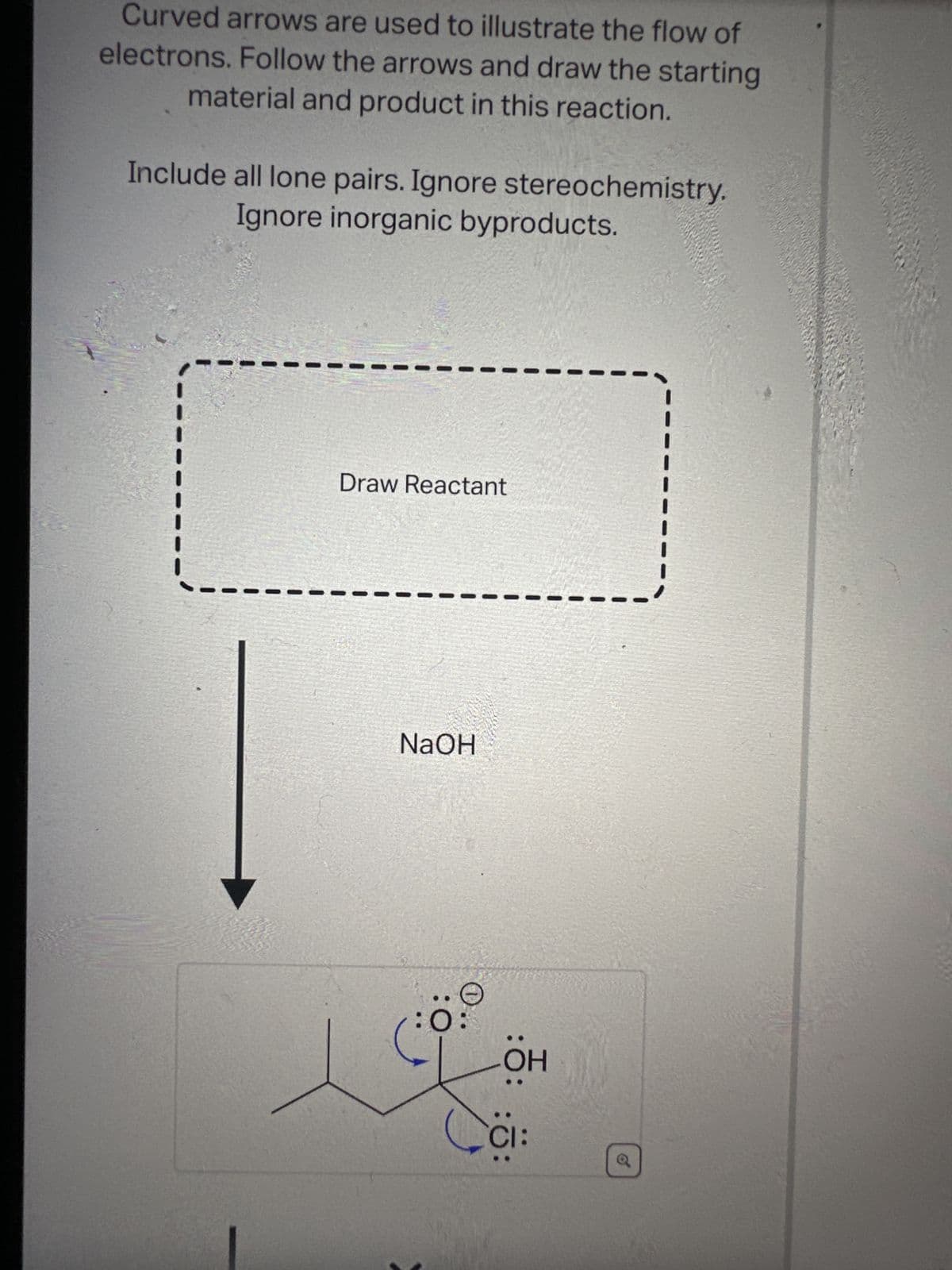 Curved arrows are used to illustrate the flow of
electrons. Follow the arrows and draw the starting
material and product in this reaction.
Include all lone pairs. Ignore stereochemistry.
Ignore inorganic byproducts.
Draw Reactant
NaOH
:0
OH
CI:
o