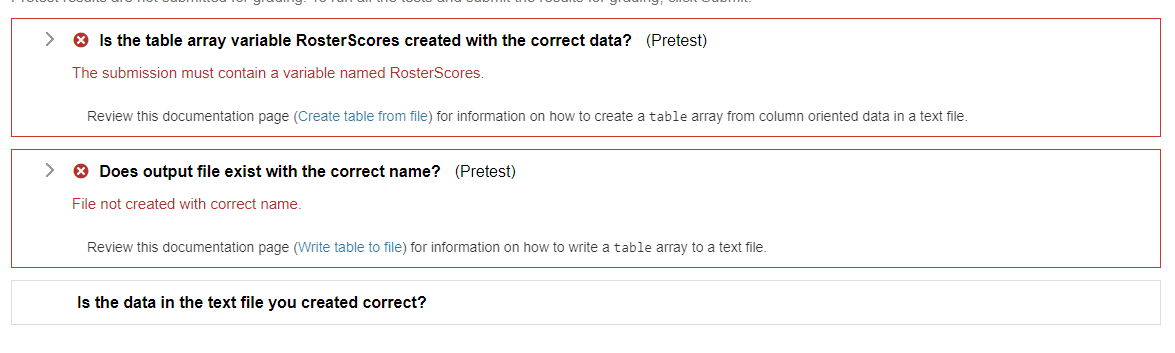 Is the table array variable RosterScores created with the correct data? (Pretest)
The submission must contain a variable named RosterScores.
Review this documentation page (Create table from file) for information on how to create a table array from column oriented data in a text file.
> Does output file exist with the correct name? (Pretest)
File not created with correct name.
Review this documentation page (Write table to file) for information on how to write a table array to a text file.
Is the data in the text file you created correct?