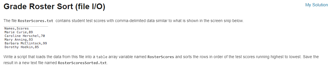 Grade Roster Sort (file I/O)
The file RosterScores.txt contains student test scores with comma-delimited data similar to what is shown in the screen snip below.
Names, Scores
Marie Curie, 89
Caroline Herschel, 70
Mary Anning, 93
Barbara McClintock, 99
Dorothy Hodkin, 85
My Solution
Write a script that loads the data from this file into a table array variable named RosterScores and sorts the rows in order of the test scores running highest to lowest. Save the
result in a new text file named RosterScores Sorted.txt.