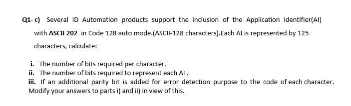 Q1- c) Several ID Automation products support the inclusion of the Application Identifier(Al)
with ASCII 202 in Code 128 auto mode.(ASCII-128 characters).Each Al is represented by 125
characters, calculate:
i. The number of bits required per character.
ii. The number of bits required to represent each Al.
iii. If an additional parity bit is added for error detection purpose to the code of each character.
Modify your answers to parts i) and ii) in view of this.
