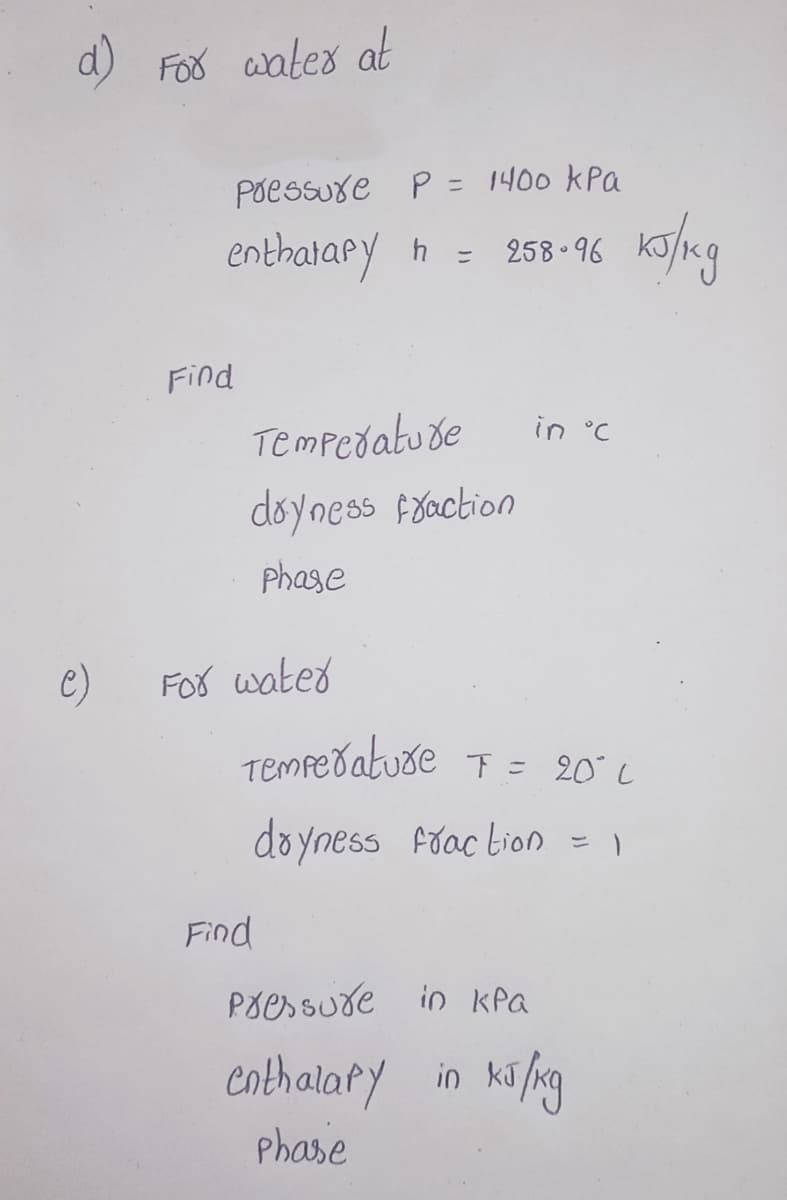 d) Foo aates at
Poessuxe P = 1400 kPa
enthatapy h = 258 -96
Find
Tempedatude
in °C
doyness Foaction
phase
e)
For wated
Tempeðatuse T = 20 L
doyness fiac bion = )
Find
Põessude in kPa
enthalary in kifng
Phase
