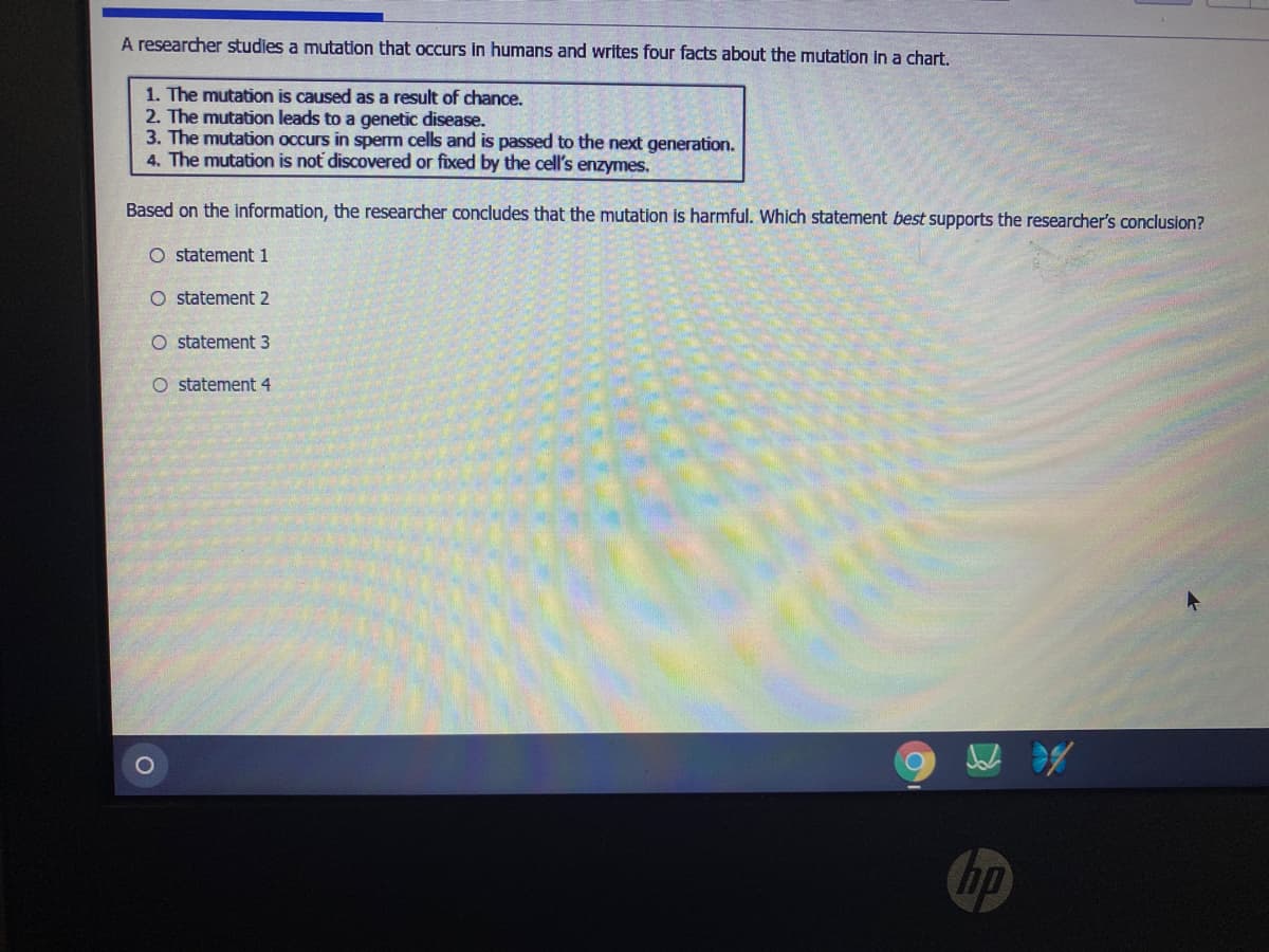 A researcher studies a mutation that occurs in humans and writes four facts about the mutation in a chart.
1. The mutation is caused as a result of chance.
2. The mutation leads to a genetic disease.
3. The mutation occurs in sperm cells and is passed to the next generation.
4. The mutation is not discovered or fixed by the cell's enzymes.
Based on the information, the researcher concludes that the mutation is harmful. Which statement best supports the researcher's conclusion?
O statement 1
O statement 2
O statement 3
O statement 4
hp
