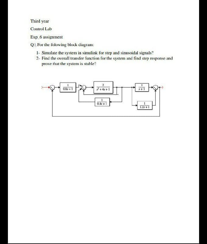 Third year
Control Lab
Exp 6 assignment
Q\ For the folowing block diagram:
1- Simulate the system in simulink for step and sinusoidal signals?
2- Find the overall transfer function for the system and find step response and
prove that the system is stable?
2
0.8s +1
7+ 4s +1
s+1
0.4s +1
1.2 +1
