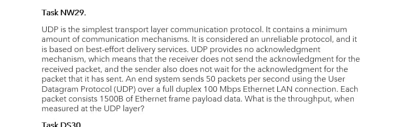 Task NW29.
UDP is the simplest transport layer communication protocol. It contains a minimum
amount of communication mechanisms. It is considered an unreliable protocol, and it
is based on best-effort delivery services. UDP provides no acknowledgment
mechanism, which means that the receiver does not send the acknowledgment for the
received packet, and the sender also does not wait for the acknowledgment for the
packet that it has sent. An end system sends 50 packets per second using the User
Datagram Protocol (UDP) over a full duplex 100 Mbps Ethernet LAN connection. Each
packet consists 1500B of Ethernet frame payload data. What is the throughput, when
measured at the UDP layer?
Task DS30
