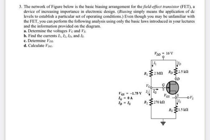 3. The network of Figure below is the basic biasing arrangement for the field-effect transistor (FET), a
device of increasing importance in electronic design. (Biasing simply means the application of de
levels to establish a particular set of operating conditions.) Even though you may be unfamiliar with
the FET, you can perform the following analysis using only the basic laws introduced in your lectures
and the information provided on the diagram.
a. Determine the voltages VG and Vs.
b. Find the currents h, h, In, and Is.
c. Determine Vns.
d. Calculate VDG.
VDD - 16 V
오
2 Mn Ro25 kn
OD
Vas - -1.75 V 4 T
I6 - 0A
In = Is
Ves
o's
R270 kn
