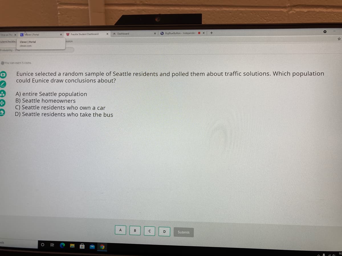 Cick on The x
C blever | Portal
Freckle Student Dashboard
Dashboard
6 BigBlueButton Independern x
udent.freckled
Clever | Portal
clever.com
Probability -1r
You can earn'S coins
Eunice selected a random sample of Seattle residents and polled them about traffic solutions. Which population
could Eunice draw conclusions about?
A) entire Seattle population
B) Seattle homeowners
C) Seattle residents who own a car
D) Seattle residents who take the bus
A
B
Submit
rch
