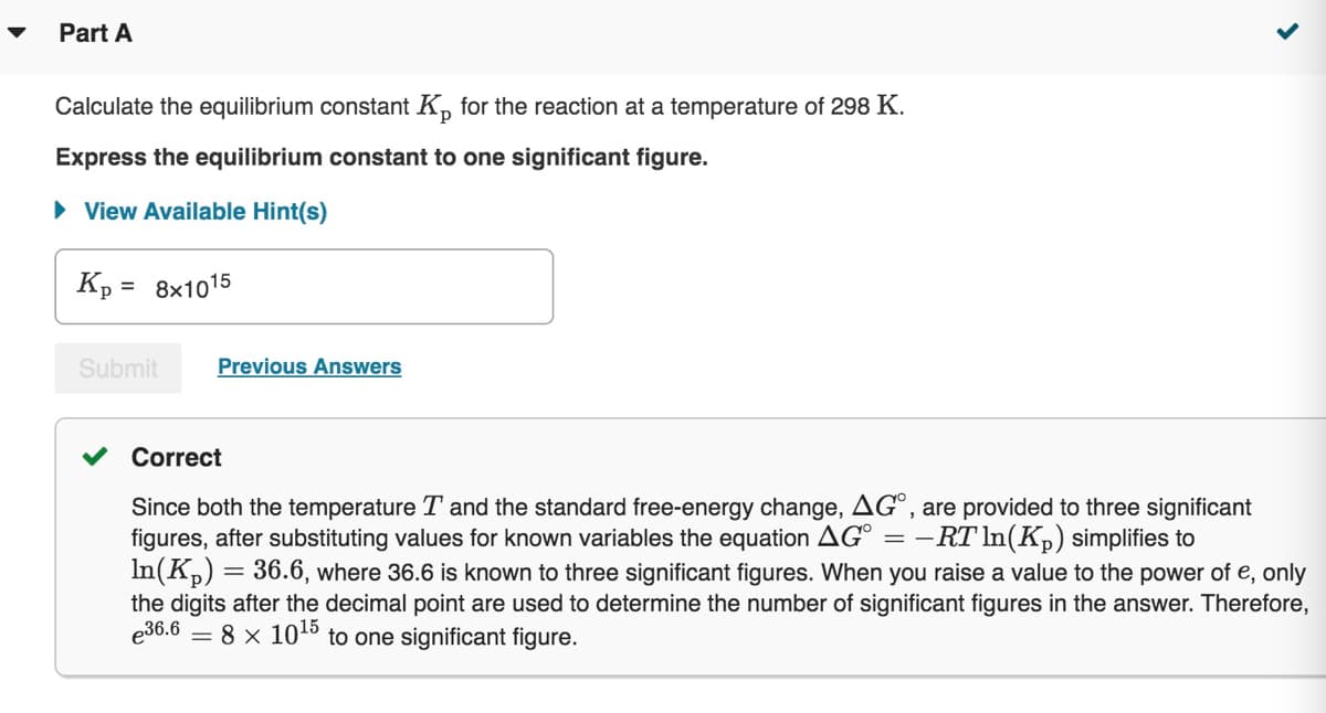 Part A
Calculate the equilibrium constant Kp for the reaction at a temperature of 298 K.
Express the equilibrium constant to one significant figure.
► View Available Hint(s)
Kp = 8x1015
Submit
Previous Answers
Correct
Since both the temperature T and the standard free-energy change, AGO, are provided to three significant
figures, after substituting values for known variables the equation AG° = −RT ln(K₂) simplifies to
In(K₂)
=
<
36.6, where 36.6 is known to three significant figures. When you raise a value to the power of e, only
the digits after the decimal point are used to determine the number of significant figures in the answer. Therefore,
e36.6
8 x 10¹5 to one significant figure.
=