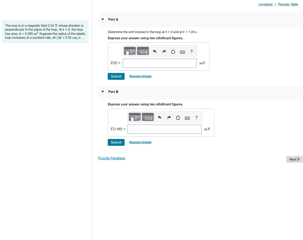 The loop is in a magnetic field 0.34 T whose direction is
perpendicular to the plane of the loop. At t = 0, the loop
has area A = 0.285 m². Suppose the radius of the elastic
loop increases at a constant rate, dr/dt = 5.55 cm/s.
Part A
Determine the emf induced in the loop at t = 0 and at t = 1.00 s.
Express your answer using two sifnificant figures.
ΜΕ ΑΣΦ
ε(0) =
Submit
Request Answer
Part B
Express your answer using two sifnificant figures.
ΑΣΦ
E(1.00) =
Submit
Request Answer
Provide Feedback
?
?
mV
mV
Constants | Periodic Table
Next >