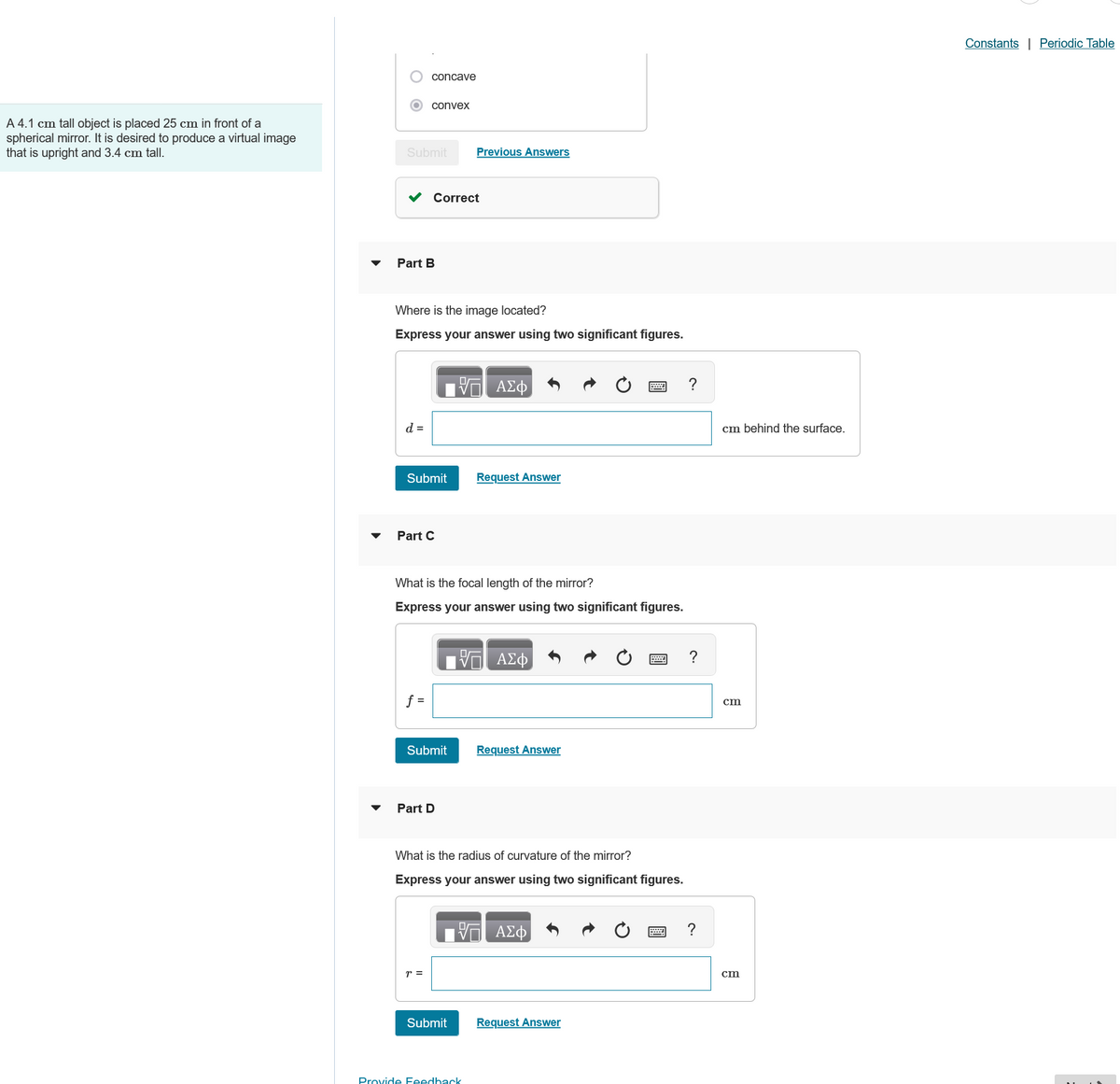 A 4.1 cm tall object is placed 25 cm in front of a
spherical mirror. It is desired to produce a virtual image
that is upright and 3.4 cm tall.
concave
convex
Submit
Previous Answers
Part B
Correct
Where is the image located?
Express your answer using two significant figures.
ΑΣΦ
d =
Submit
Request Answer
Part C
What is the focal length of the mirror?
Express your answer using two significant figures.
ΜΕ ΑΣΦ
f =
Submit
Request Answer
Part D
What is the radius of curvature of the mirror?
Express your answer using two significant figures.
ΜΕ ΑΣΦ
r =
Submit
Request Answer
Provide Feedback
?
?
cm behind the surface.
cm
cm
Constants | Periodic Table