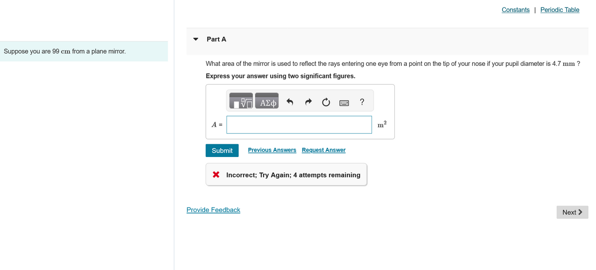 Part A
Constants | Periodic Table
Suppose you are 99 cm from a plane mirror.
What area of the mirror is used to reflect the rays entering one eye from a point on the tip of your nose if your pupil diameter is 4.7 mm ?
Express your answer using two significant figures.
A =
V
ΑΣΦ
Submit
Previous Answers Request Answer
× Incorrect; Try Again; 4 attempts remaining
Provide Feedback
m²
Next >