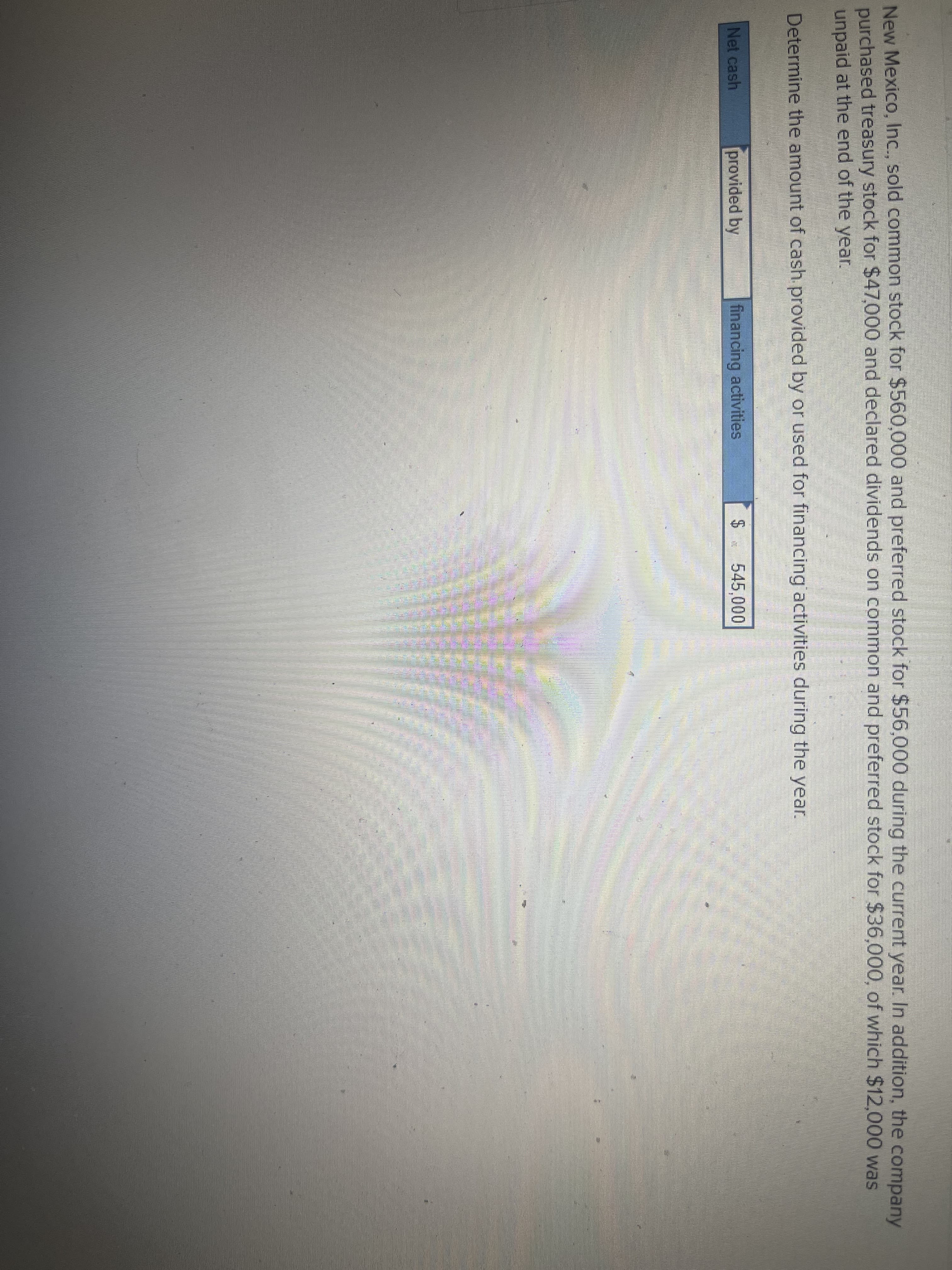 New Mexico, Inc., sold common stock for $560,000 and preferred stock for $56,000 during the current year. In addition, the company
purchased treasury stock for $47,000 and declared dividends on common and preferred stock for $36,000, of which $12,000 was
unpaid at the end of the year.
Determine the amount of cash provided by or used for financing activities during the year.
Net cash
provided by
financing activities
545,000
