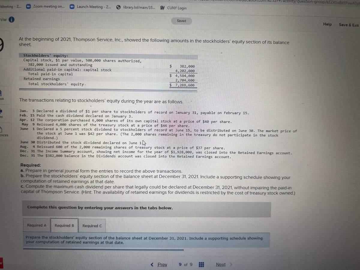 acivity/question-group/kEZASsBkEPvwA5yE
Meeting-Z..
Zoom meeting on.. Launch Meeting - Z..
library.lol/main/33... CUNY Login
h/w i
Saved
Help
Save & Exit
At the beginning of 2021, Thompson Service, Inc., showed the following amounts in the stockholders' equity section of its balance
sheet.
Stockholders' equity:
Capital stock, $1 par value, 500,000 shares authorized,
382,000 issued and outstanding
Additional paid-in capital: capital stock
Total paid-in capital
Retained earnings
Total stockholders' equity-
382,000
4,202,000
$ 4,584,000
2,704,600
$7,288,600
ok
The transactions relating to stockholders' equity during the year are as follows.
Jan.
3 Declared a dividend of $1 pes share to stockholders of record on January 31, payable on February 15.
Feb. 15 Paid the cash dividend declared on January 3.
Apr. 12 The corporation purchased 6,000 shares of its own capital stock at a price of $40 per share.
nt,
May 9 Reissued 4,000 shares of the treasury stock at a price of $44 per share.
1 Declared a 5 percent stock dividend to stockholders of record at June 15, to be distributed on June 3o. The market price of
the stock at June 1 was $42 per share. (The 2,000 shares remaining in the treasury do not participate in the stock
dividend.)
June
ences
June 30 Distributed the stock dividend declared on June 1
Aug. 4 Reissued 600 of the 2,000 remaining shares of treasury stock at a price of $37 per share.
Dec. 31 The Income Summary account, showing net income for the year of $1,928,000, was closed into the Retained Earnings account.
Dec. 31 The $382,000 balance in the Dividends account was closed into the Retained Earnings account.
Required:
a. Prepare in general journal form the entries to record the above transactions.
b. Prepare the stockholders' equity section of the balance sheet at December 31, 2021. Include a supporting schedule showing your
computation of retained earnings at that date.
c. Compute the maximum cash dividend per share that legally could be declared at December 31, 2021, without impairing the paid-in
capital of Thompson Service. (Hint: The availability of retained earnings for dividends is restricted by the cost of treasury stock owned.)
Complete this question by entering your answers in the tabs below.
Required A
Required B
Required C
Prepare the stockholders' equity section of the balance sheet at December 31, 2021. Include a supporting schedule showing
your computation of retained earnings at that date.
< Prev
9 of 9
Next
...
...
%24
