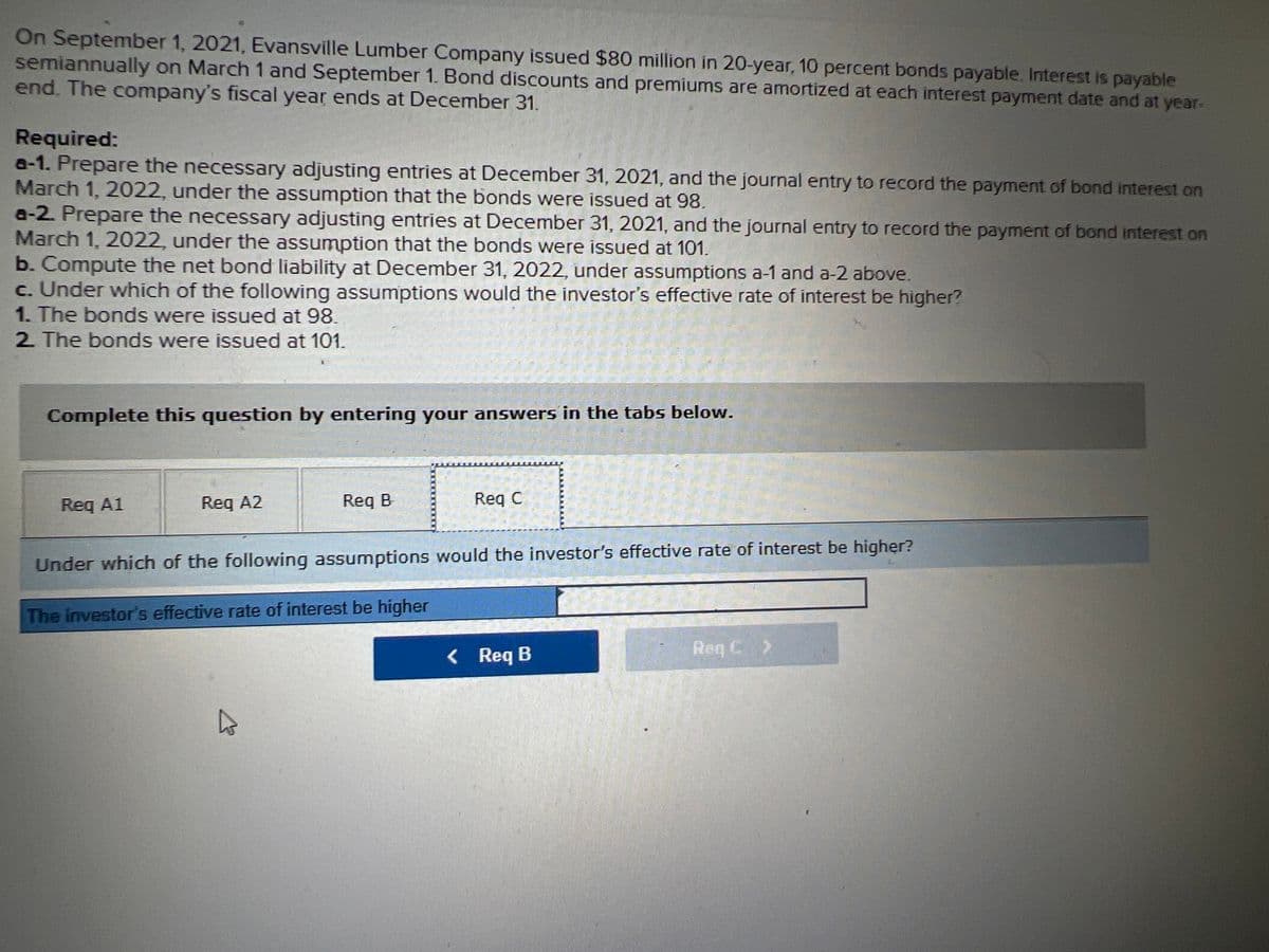 On September 1, 2021, Evansville Lumber Company issued $80 million in 20-year, 10 percent bonds payable. Interest is payable
semiannually on March 1 and September 1. Bond discounts and premiums are amortized at each interest payment date and at year-
end. The company's fiscal year ends at December 31.
Required:
a-1. Prepare the necessary adjusting entries at December 31, 2021, and the journal entry to record the payment of bond interest on
March 1, 2022, under the assumption that the bonds were issued at 98.
a-2 Prepare the necessary adjusting entries at December 31, 2021, and the journal entry to record the payment of bond interest on
March 1, 2022, under the assumption that the bonds were issued at 101.
b. Compute the net bond liability at December 31, 2022, under assumptions a-1 and a-2 above.
c. Under which of the following assumptions would the investor's effective rate of interest be higher?
1. The bonds were issued at 98.
2 The bonds were issued at 101.
Complete this question by entering your answers in the tabs below.
Req A1
Req A2
Req B
Req C
Under which of the following assumptions would the investor's effective rate of interest be higher?
The investor's effective rate of interest be higher
< Req B
Req C >
