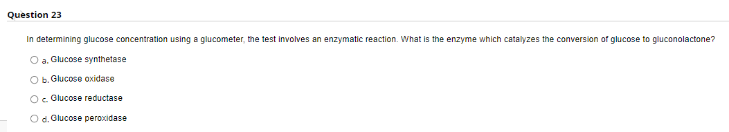 Question 23
In determining glucose concentration using a glucometer, the test involves an enzymatic reaction. What is the enzyme which catalyzes the conversion of glucose to gluconolactone?
O a. Glucose synthetase
O b. Glucose oxidase
O c. Glucose reductase
O d. Glucose peroxidase
