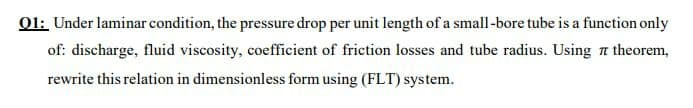 O1: Under laminar condition, the pressure drop per unit length of a small-bore tube is a function only
of: discharge, fluid viscosity, coefficient of friction losses and tube radius. Using a theorem,
rewrite this relation in dimensionless form using (FLT) system.
