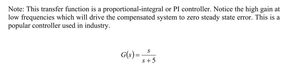 Note: This transfer function is a proportional-integral or PI controller. Notice the high gain at
low frequencies which will drive the compensated system to zero steady state error. This is a
popular controller used in industry.
S
G(s)=
s +5
