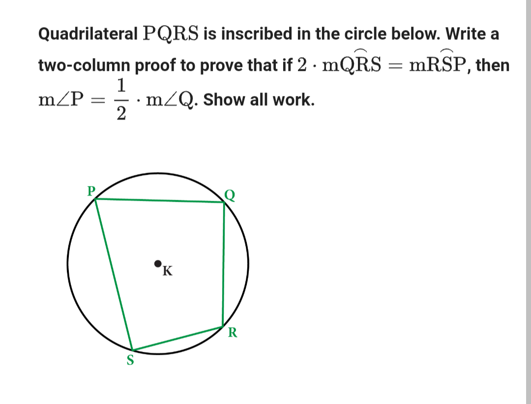 Quadrilateral PQRS is inscribed in the circle below. Write a
two-column proof to prove that if 2. mQRS = mRSP, then
m/Q. Show all work.
m/P =
1
2
K
R