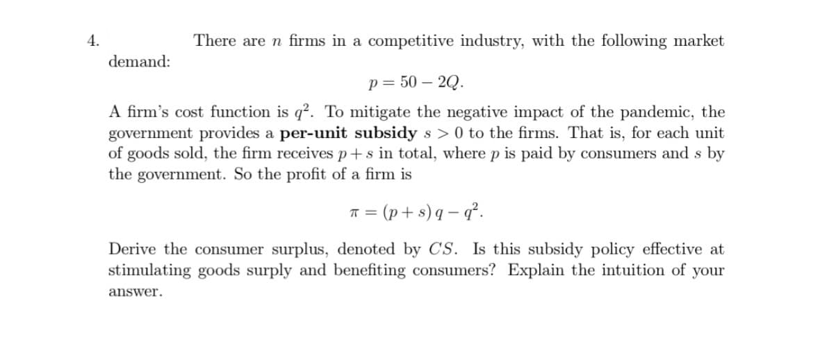 4.
There are n firms in a competitive industry, with the following market
p=50-2Q.
A firm's cost function is q². To mitigate the negative impact of the pandemic, the
government provides a per-unit subsidy s> 0 to the firms. That is, for each unit
of goods sold, the firm receives p+s in total, where p is paid by consumers and s by
the government. So the profit of a firm is
demand:
π = (p+s)q-q².
Derive the consumer surplus, denoted by CS. Is this subsidy policy effective at
stimulating goods surply and benefiting consumers? Explain the intuition of your
answer.