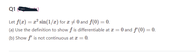 Q1
Let f(x) = x² sin(1/x) for x 0 and f(0) = 0.
(a) Use the definition to show f is differentiable at x = 0 and f'(0) = 0.
(b) Show f' is not continuous at x = 0.