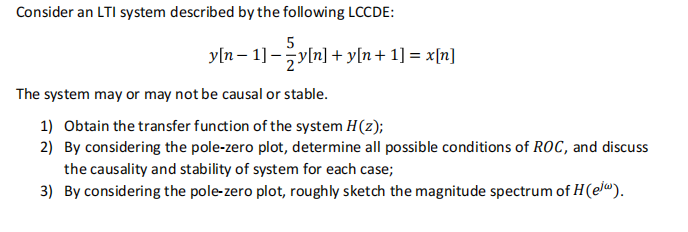 Consider an LTI system described by the following LCCDE:
5
y[n − 1] _ {y[n] + y[n+ 1] = x[n]
The system may or may not be causal or stable.
1) Obtain the transfer function of the system H(z);
2) By considering the pole-zero plot, determine all possible conditions of ROC, and discuss
the causality and stability of system for each case;
3) By considering the pole-zero plot, roughly sketch the magnitude spectrum of H(el).