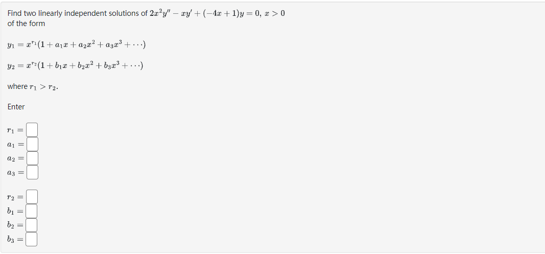 Find two linearly independent solutions of 2x²y" - xy + (−4x + 1)y = 0, x > 0
of the form
Y₁ = x¹(1+ a₁x + a₂x² + aşx³ + ...)
Y2 = : x*²(1+b₁x+b₂x² + b3x³ + ...)
where T₁ > T2.
Enter
71 =
a1 =
a2 =
az =
r2 =
b₁ =
b₂ =
b3
In