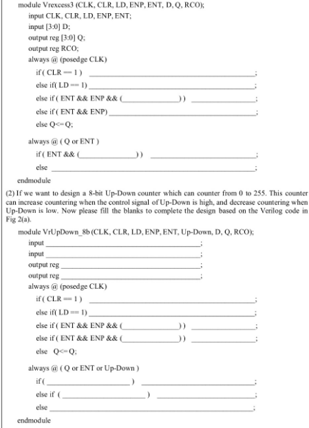 module Vrexcess3 (CLK, CLR, LD, ENP, ENT, D, Q, RCO);
input CLK, CLR, LD, ENP, ENT;
input [3:0] D;
output reg [3:0] Q:
output reg RCO;
always @ (posedge CLK)
if (CLR-1)
else if( LD-1).
else if (ENT && ENP && (
else if (ENT && ENP)
else Q<-Q;
always @(Q or ENT)
if (ENT && (
else
endmodule
(2) If we want to design a 8-bit Up-Down counter which can counter from 0 to 255. This counter
can increase countering when the control signal of Up-Down is high, and decrease countering when
Up-Down is low. Now please fill the blanks to complete the design based on the Verilog code in
Fig 2(a).
module VrUpDown_8b (CLK, CLR, LD, ENP, ENT, Up-Down, D, Q, RCO);
input
input
output reg
output reg.
always @ (posedge CLK)
if (CLR=1)
else if( LD == 1)
else if (ENT && ENP && (
else if (ENT && ENP && (
else Q<-Q;
always @(Q or ENT or Up-Down)
if (
else if (
else
endmodule