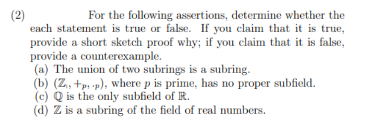 (2)
For the following assertions, determine whether the
each statement is true or false. If you claim that it is true,
provide a short sketch proof why; if you claim that it is false,
provide a counterexample.
(a) The union of two subrings is a subring.
(b) (Z, +p: .p), where p is prime, has no proper subfield.
(c) Q is the only subfield of R.
(d) Z is a subring of the field of real numbers.
