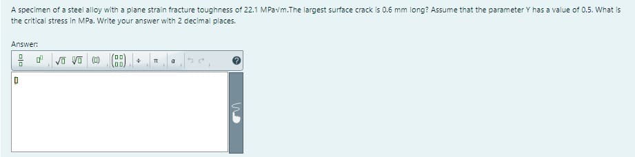A specimen of a steel alloy with a plane strain fracture toughness of 22.1 MPavm. The largest surface crack is 0.6 mm long? Assume that the parameter Y has a value of 0.5. What is
the critical stress in MPa. Write your answer with 2 decimal places.
Answer:
0
dºvo vo (0)
00
00,
GM