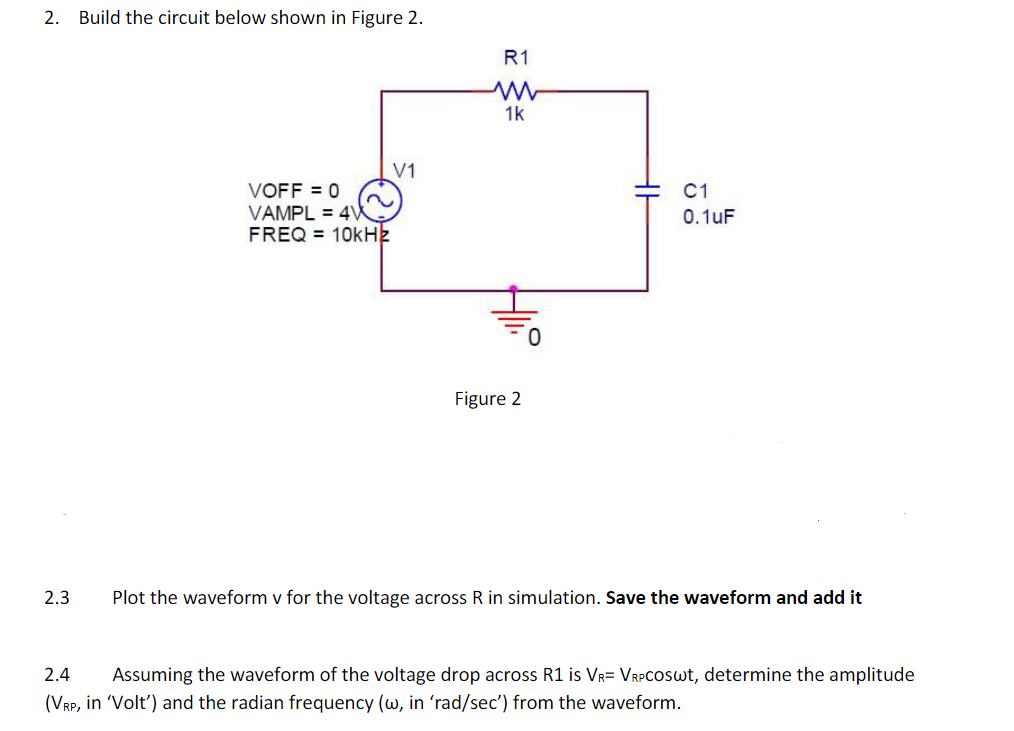 2.
Build the circuit below shown in Figure 2.
R1
1k
V1
VOFF = 0
VAMPL = 4W
FREQ = 10kHz
C1
0.1uF
Figure 2
2.3
Plot the waveform v for the voltage across R in simulation. Save the waveform and add it
2.4
Assuming the waveform of the voltage drop across R1 is Vr= VrPCOSwt, determine the amplitude
(VRP, in 'Volt') and the radian frequency (w, in 'rad/sec') from the waveform.
