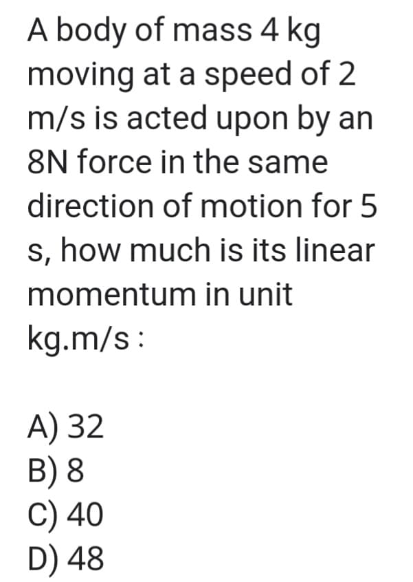 A body of mass 4 kg
moving at a speed of 2
m/s is acted upon by an
8N force in the same
direction of motion for 5
s, how much is its linear
momentum in unit
kg.m/s :
A) 32
B) 8
C) 40
D) 48