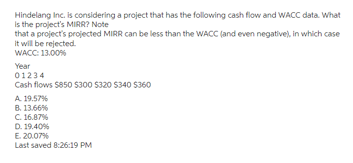 Hindelang Inc. is considering a project that has the following cash flow and WACC data. What
is the project's MIRR? Note
that a project's projected MIRR can be less than the WACC (and even negative), in which case
it will be rejected.
WACC: 13.00%
Year
01234
Cash flows $850 $300 $320 $340 $360
A. 19.57%
B. 13.66%
C. 16.87%
D. 19.40%
E. 20.07%
Last saved 8:26:19 PM