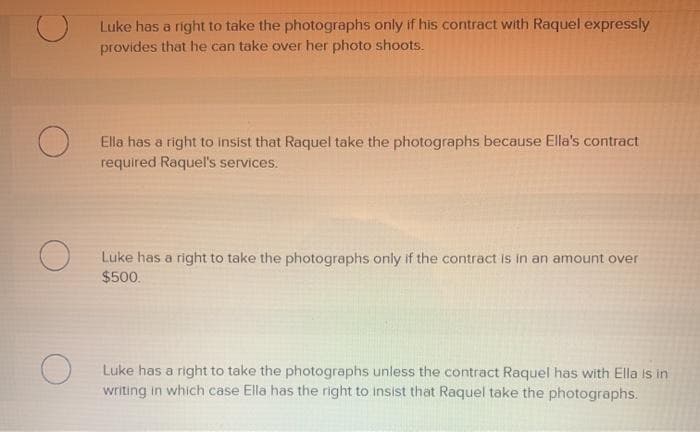 O
O
O
Luke has a right to take the photographs only if his contract with Raquel expressly
provides that he can take over her photo shoots.
Ella has a right to insist that Raquel take the photographs because Ella's contract
required Raquel's services.
Luke has a right to take the photographs only if the contract is in an amount over
$500.
Luke has a right to take the photographs unless the contract Raquel has with Ella is in
writing in which case Ella has the right to insist that Raquel take the photographs.