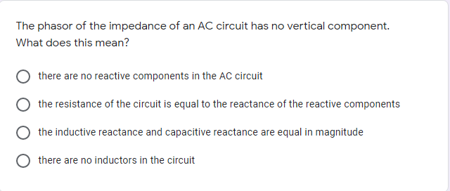 The phasor of the impedance of an AC circuit has no vertical component.
What does this mean?
there are no reactive components in the AC circuit
the resistance of the circuit is equal to the reactance of the reactive components
the inductive reactance and capacitive reactance are equal in magnitude
there are no inductors in the circuit
