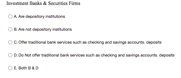 Investment Banks & Securities Firms
O A. Are depository institutions
B. Are not depository institutions
OC. Offer traditional bank services such as checking and savings accounts. deposits
D. Do Not offer traditional bank services such as checking and savings accounts. deposits
E. Both B & D
