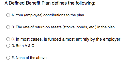 A Defined Benefit Plan defines the following:
O A. Your (employee) contributions to the plan
B. The rate of return on assets (stocks, bonds, etc.) in the plan
C. In most cases, is funded almost entirely by the employer
D. Both A & C
E. None of the above
