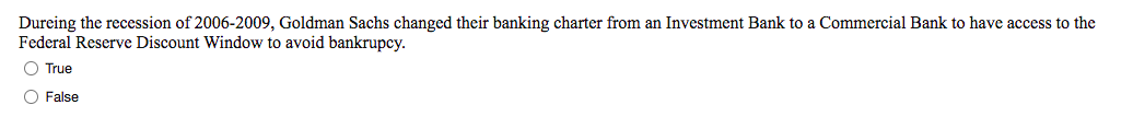 Dureing the recession of 2006-2009, Goldman Sachs changed their banking charter from an Investment Bank to a Commercial Bank to have access to the
Federal Reserve Discount Window to avoid bankrupcy.
O True
O False
