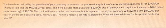 You have been asked by the president of your company to evaluate the proposed acquisition of a new special-purpose truck for $370,000.
The truck falls into the MACRS 3-year class, and it will be sold after 3 years for $62,000. Use of the truck will require an increase in NWC (spare
parts inventory) of $6,200. The truck will have no effect on revenues, but its expected use at your company will save the firm $100,000 per
year in before-tax operating costs, mainly labor. The firm's marginal tax rate is 21 percent. What will the cash flows for this project be during
year 3?