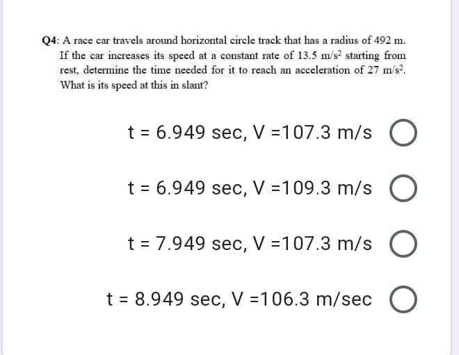 Q4: A race car travels around horizontal circle track that has a radius of 492 m.
If the car increases its speed at a constant rate of 13.5 m/s? starting from
rest, determine the time needed for it to reach an acceleration of 27 m/s?.
What is its speed at this in slant?
t = 6.949 sec, V =107.3 m/s O
t = 6.949 sec, V =109.3 m/s O
t = 7.949 sec, V =107.3 m/s O
t = 8.949 sec, V =106.3 m/sec O
