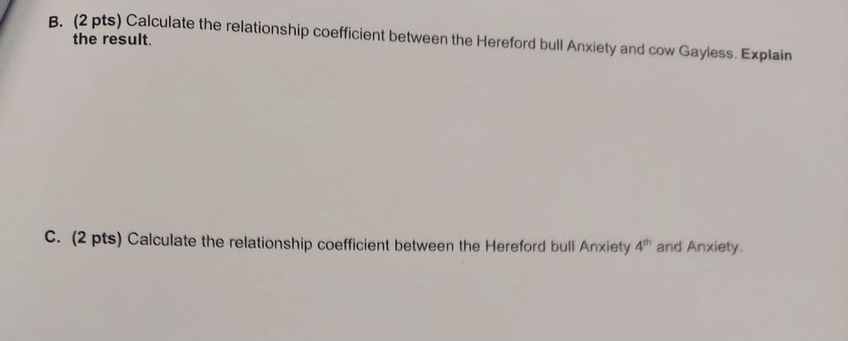 B. (2 pts) Calculate the relationship coefficient between the Hereford bull Anxiety and cow Gayless. Explain
the result.
C. (2 pts) Calculate the relationship coefficient between the Hereford bull Anxiety 4th and Anxiety.