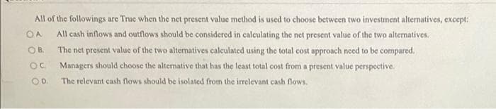 All of the followings are True when the net present value method is used to choose between two investment alternatives, except:
OA All cash inflows and outflows should be considered in calculating the net present value of the two alternatives.
OB.
Oc
The net present value of the two alternatives calculated using the total cost approach need to be compared.
Managers should choose the alternative that has the least total cost from a present value perspective.
The relevant cash flows should be isolated from the irrelevant cash flows.
OD.