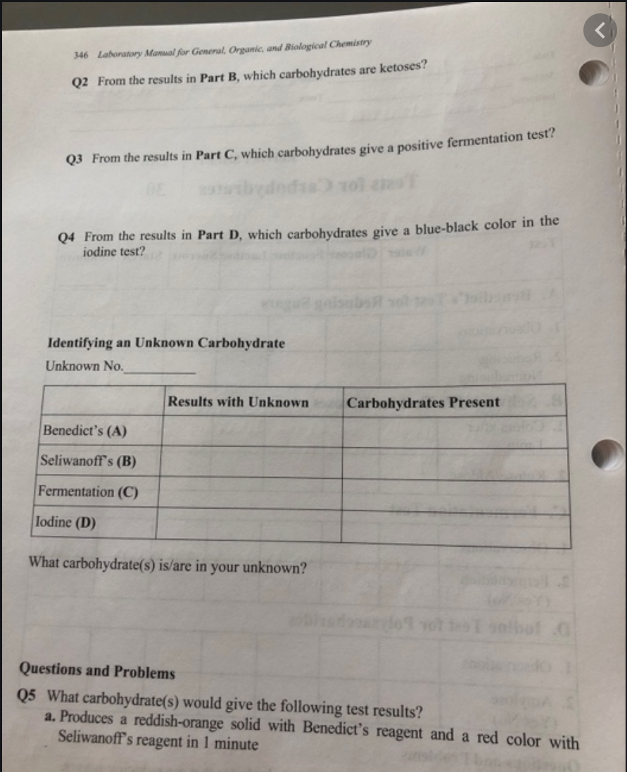 346 Laboratory Manual for General, Organic, and Biological Chemistry
Q2 From the results in Part B, which carbohydrates are ketoses?
Q3 From the results in Part C, which carbohydrates give a positive fermentation test?
Q4 From the results in Part D, which carbohydrates give a blue-black color in the
iodine test?
isubs vol
Identifying an Unknown Carbohydrate
Unknown No.
Results with Unknown
Carbohydrates Present
Benedict's (A)
Seliwanoff's (B)
Fermentation (C)
Iodine (D)
What carbohydrate(s) is/are in your unknown?
bot O
Questions and Problems
Q5 What carbohydrate(s) would give the following test results?
a. Produces a reddish-orange solid with Benedict's reagent and a red color with
Seliwanoff's reagent in 1 minute
