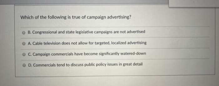 Which of the following is true of campaign advertising?
B. Congressional and state legislative campaigns are not advertised
A. Cable television does not allow for targeted, localized advertising
C. Campaign commercials have become significantly watered-down
D. Commercials tend to discuss public policy issues in great detail
