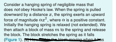 Consider a hanging spring of negligible mass that
does not obey Hooke's law. When the spring is pulled
downward by a distance a, the spring exerts an upward
force of magnitude ax, where a is a positive constant.
Initially the hanging spring is relaxed (not extended). We
then attach a block of mass m to the spring and release
the block. The block stretches the spring as it falls
(Figure 1). alow i the
bleek moving when it kas
