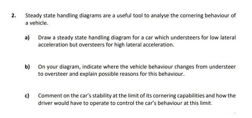 2.
Steady state handling diagrams are a useful tool to analyse the cornering behaviour of
a vehicle.
a)
Draw a steady state handling diagram for a car which understeers for low lateral
acceleration but oversteers for high lateral acceleration.
b)
On your diagram, indicate where the vehicle behaviour changes from understeer
to oversteer and explain possible reasons for this behaviour.
c)
Comment on the car's stability at the limit of its cornering capabilities and how the
driver would have to operate to control the car's behaviour at this limit.