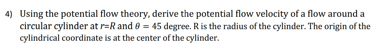 4) Using the potential flow theory, derive the potential flow velocity of a flow around a
circular cylinder at r=R and 0 = 45 degree. R is the radius of the cylinder. The origin of the
cylindrical coordinate is at the center of the cylinder.