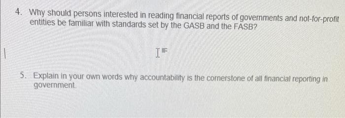 4. Why should persons interested in reading financial reports of governments and not-for-profit
entities be familiar with standards set by the GASB and the FASB?
5. Explain in your own words why accountability is the cornerstone of all financial reporting in
government.

