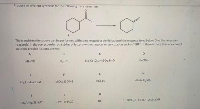 Propose an efficient synthesis for the following transformation:
The transformation above can be performed with some reagent or combination of the reagents listed below. Give the necessary
reagent(s) in the correct order, as a string of letters (without spaces or punctuation, such as "EBF"). If there is more than one correct
solution, provide just one answer.
A
D
MeONa
t-BUOK
Ha. Pt
Na,Cr,O, H,SO,. H,0
F
H.
H2. Lindlar's cat.
1) Os: 2) DMS
TSCI, py
dilute H,SO4
3.
Br2
1) BH3-THF; 2) H;Oz. NaOH
1) LIAIHa: 2) Hao"
DMP or PCC
