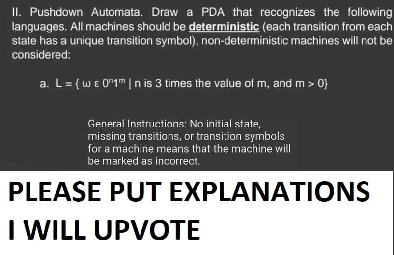 II. Pushdown Automata. Draw a PDA that recognizes the following
languages. All machines should be deterministic (each transition from each
state has a unique transition symbol), non-deterministic machines will not be
considered:
a. L = {w & 01m | n is 3 times the value of m, and m>0}
General Instructions: No initial state,
missing transitions, or transition symbols
for a machine means that the machine will
be marked as incorrect.
PLEASE PUT EXPLANATIONS
I WILL UPVOTE