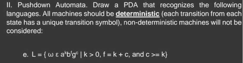 II. Pushdown Automata. Draw a PDA that recognizes the following
languages. All machines should be deterministic (each transition from each
state has a unique transition symbol), non-deterministic machines will not be
considered:
e. L = {w & akb'gc | k > 0, f = k + c, and c >= k}