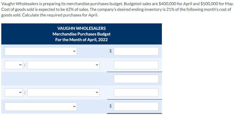 LA
Vaughn Wholesalers is preparing its merchandise purchases budget. Budgeted sales are $400,000 for April and $500,000 for May.
Cost of goods sold is expected to be 62% of sales. The company's desired ending inventory is 21% of the following month's cost of
goods sold. Calculate the required purchases for April.
VAUGHN WHOLESALERS
Merchandise Purchases Budget
For the Month of April, 2022
LA